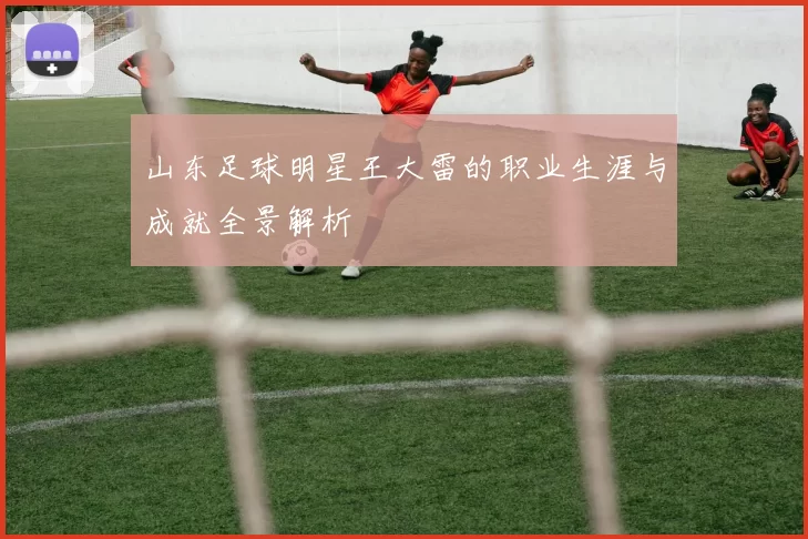 山东足球明星王大雷的职业生涯与成就全景解析