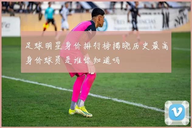 足球明星身价排行榜揭晓历史最高身价球员是谁你知道吗