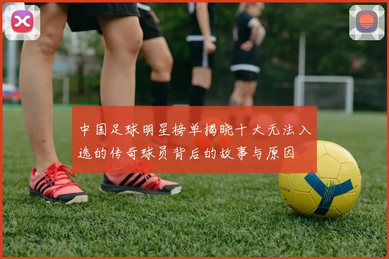 中国足球明星榜单揭晓十大无法入选的传奇球员背后的故事与原因