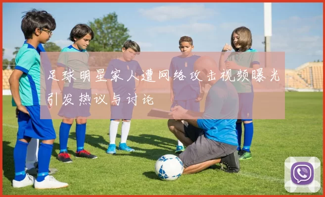 足球明星家人遭网络攻击视频曝光引发热议与讨论