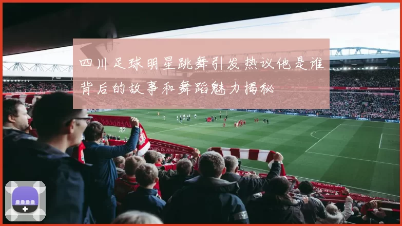 四川足球明星跳舞引发热议他是谁背后的故事和舞蹈魅力揭秘