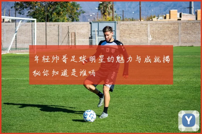 年轻帅哥足球明星的魅力与成就揭秘你知道是谁吗