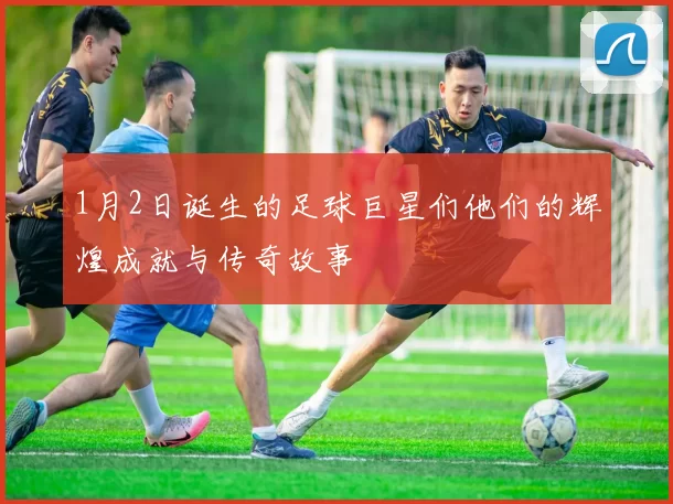 1月2日诞生的足球巨星们他们的辉煌成就与传奇故事