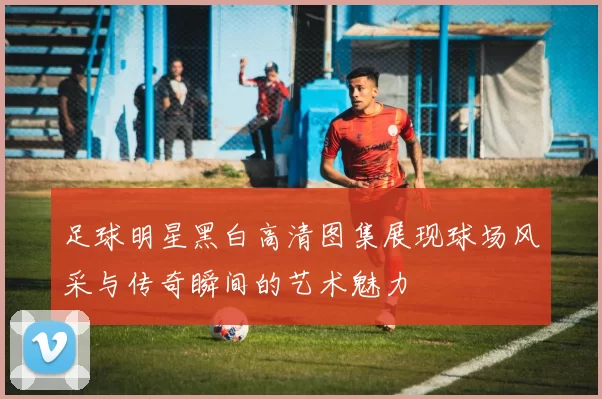 足球明星黑白高清图集展现球场风采与传奇瞬间的艺术魅力