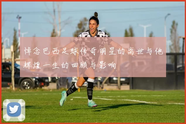 悼念巴西足球传奇明星的离世与他辉煌一生的回顾与影响