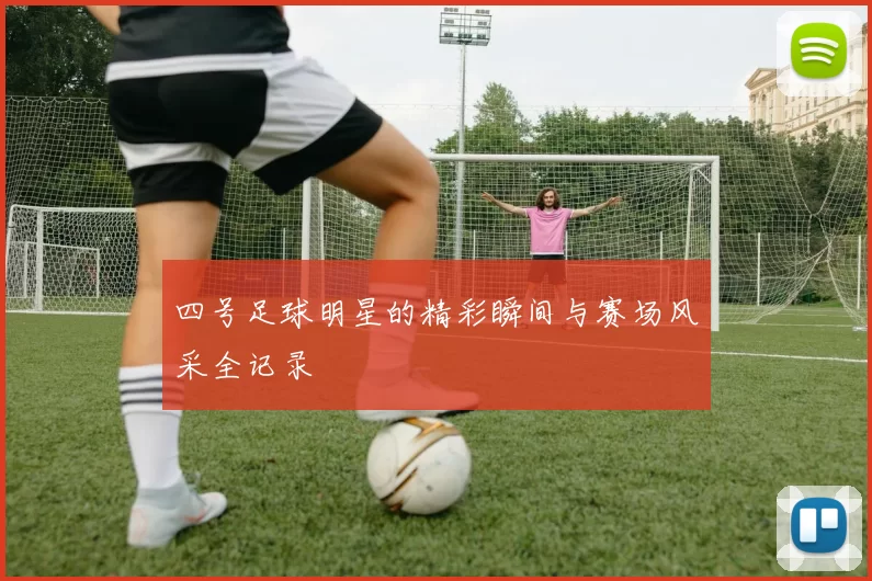 四号足球明星的精彩瞬间与赛场风采全记录