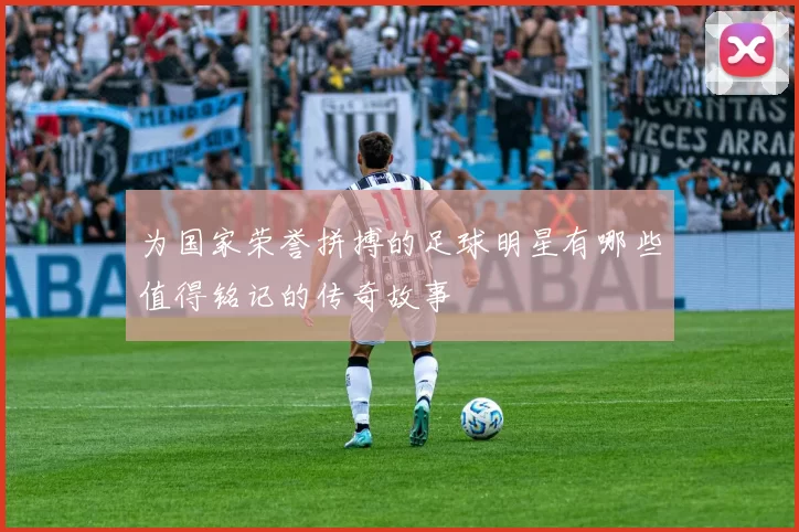 为国家荣誉拼搏的足球明星有哪些值得铭记的传奇故事