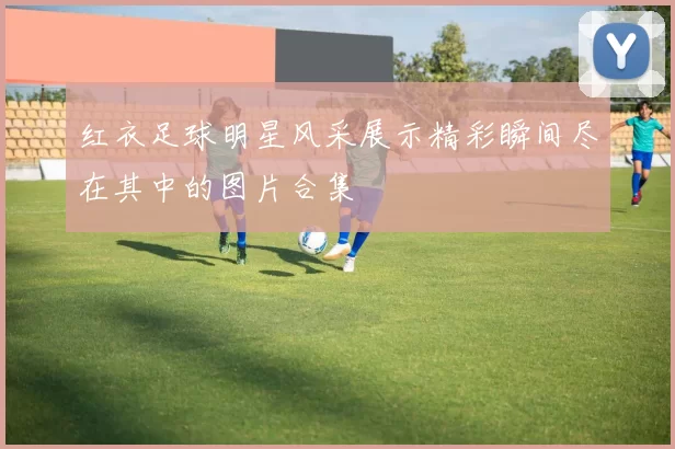 红衣足球明星风采展示精彩瞬间尽在其中的图片合集