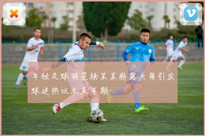 年轻足球明星杨某某崭露头角引发球迷热议未来可期