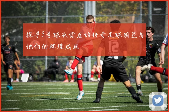 探寻5号球衣背后的传奇足球明星与他们的辉煌成就