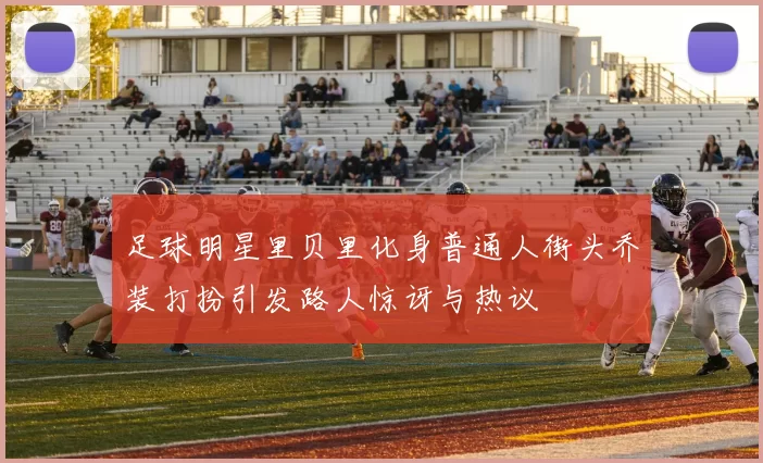 足球明星里贝里化身普通人街头乔装打扮引发路人惊讶与热议