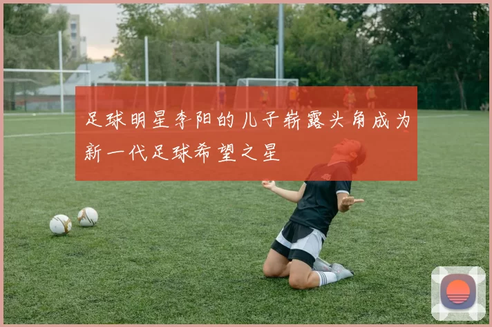 足球明星李阳的儿子崭露头角成为新一代足球希望之星