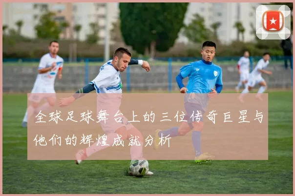 全球足球舞台上的三位传奇巨星与他们的辉煌成就分析