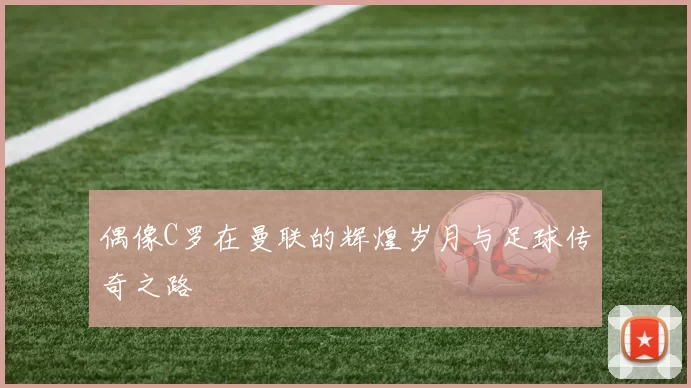 偶像C罗在曼联的辉煌岁月与足球传奇之路