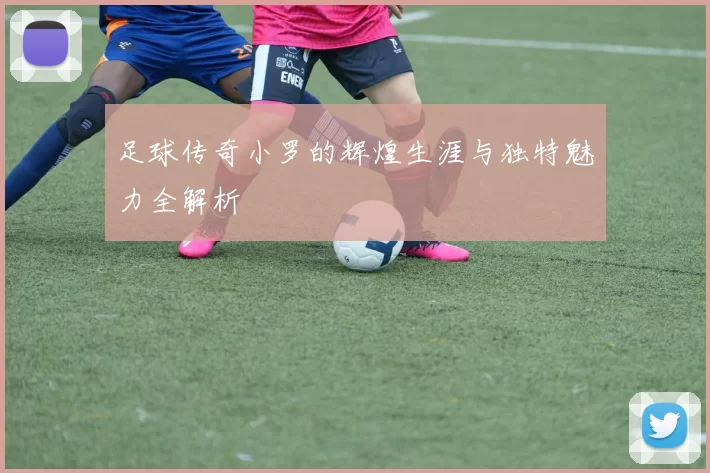 足球传奇小罗的辉煌生涯与独特魅力全解析