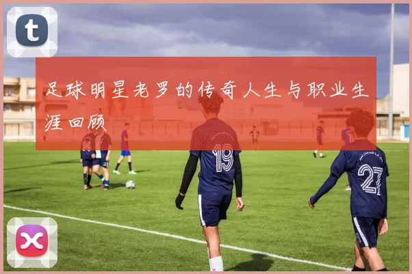 足球明星老罗的传奇人生与职业生涯回顾
