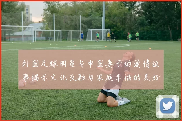外国足球明星与中国妻子的爱情故事揭示文化交融与家庭幸福的美好瞬间