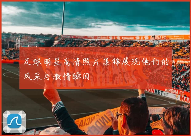 足球明星高清照片集锦展现他们的风采与激情瞬间
