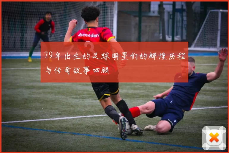 79年出生的足球明星们的辉煌历程与传奇故事回顾