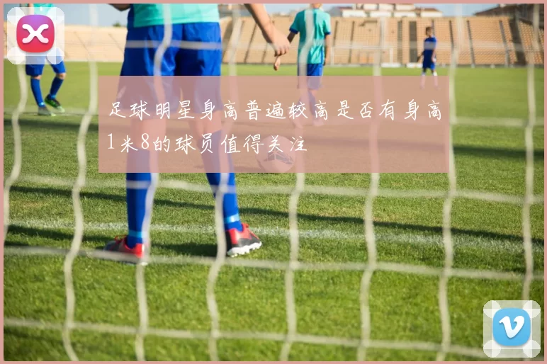 足球明星身高普遍较高是否有身高1米8的球员值得关注