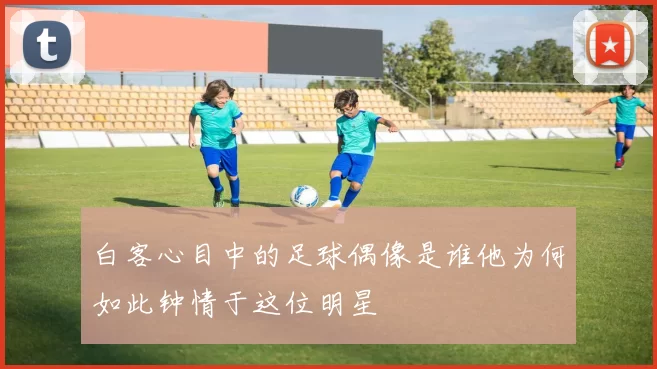 白客心目中的足球偶像是谁他为何如此钟情于这位明星