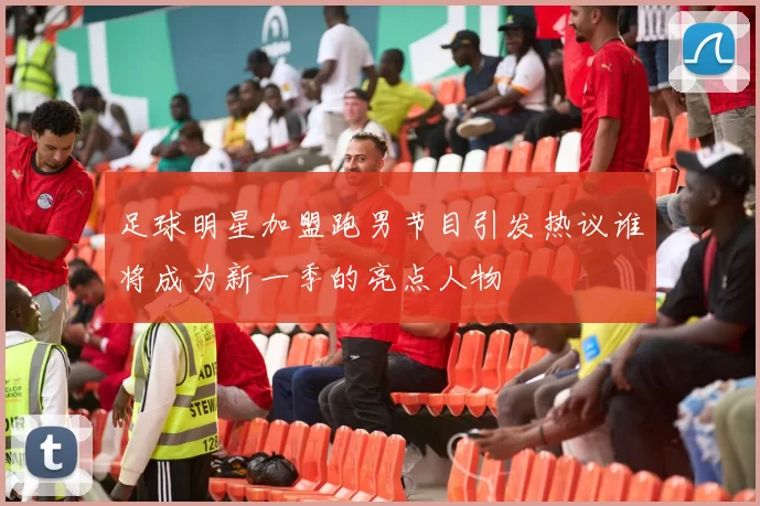 足球明星加盟跑男节目引发热议谁将成为新一季的亮点人物