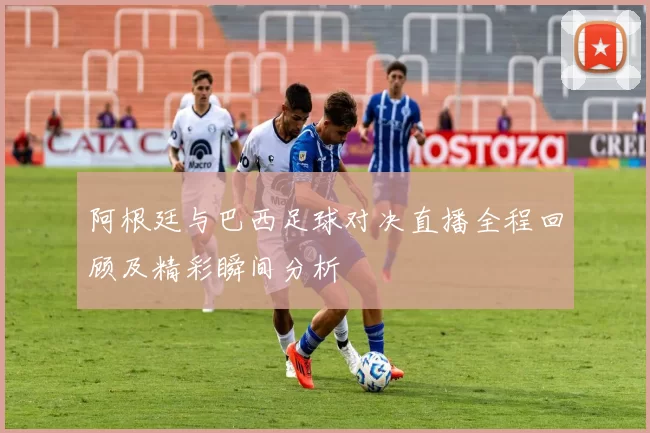 阿根廷与巴西足球对决直播全程回顾及精彩瞬间分析