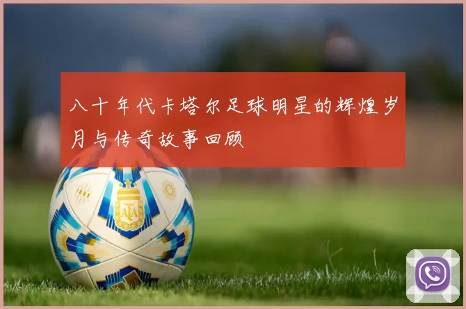 八十年代卡塔尔足球明星的辉煌岁月与传奇故事回顾