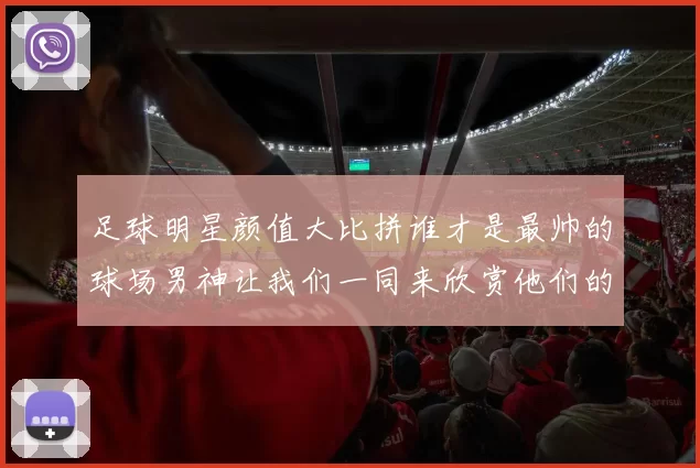 足球明星颜值大比拼谁才是最帅的球场男神让我们一同来欣赏他们的魅力照片