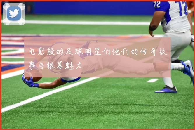 电影般的足球明星们他们的传奇故事与银幕魅力