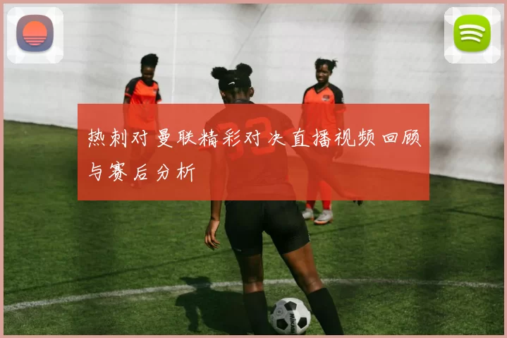 热刺对曼联精彩对决直播视频回顾与赛后分析