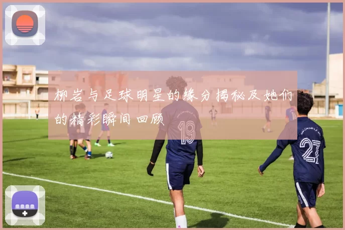 柳岩与足球明星的缘分揭秘及她们的精彩瞬间回顾