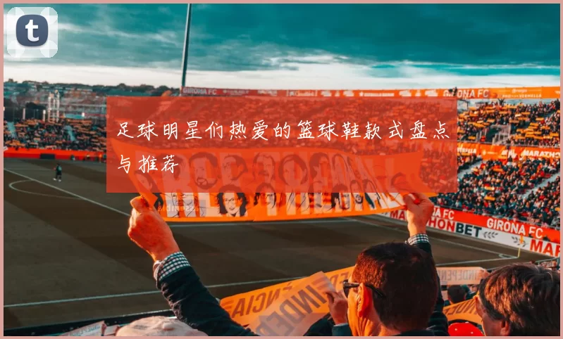 足球明星们热爱的篮球鞋款式盘点与推荐