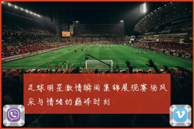 足球明星激情瞬间集锦展现赛场风采与情绪的巅峰时刻