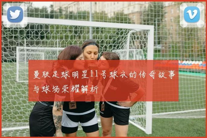 曼联足球明星11号球衣的传奇故事与球场荣耀解析