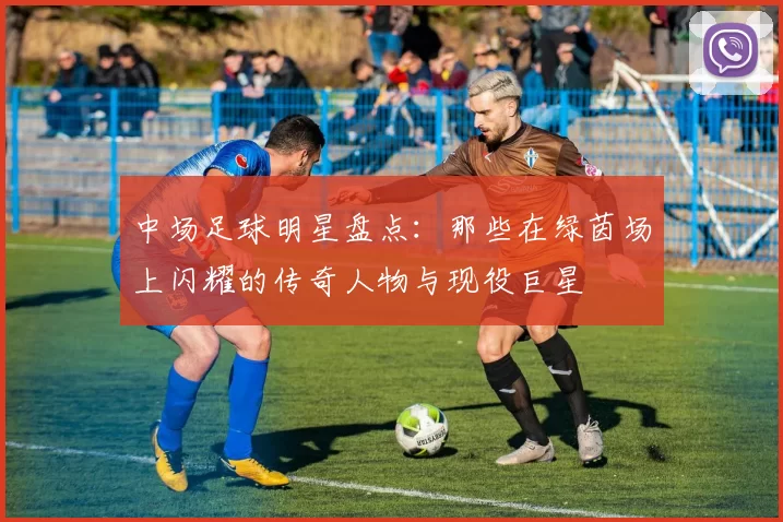 中场足球明星盘点：那些在绿茵场上闪耀的传奇人物与现役巨星