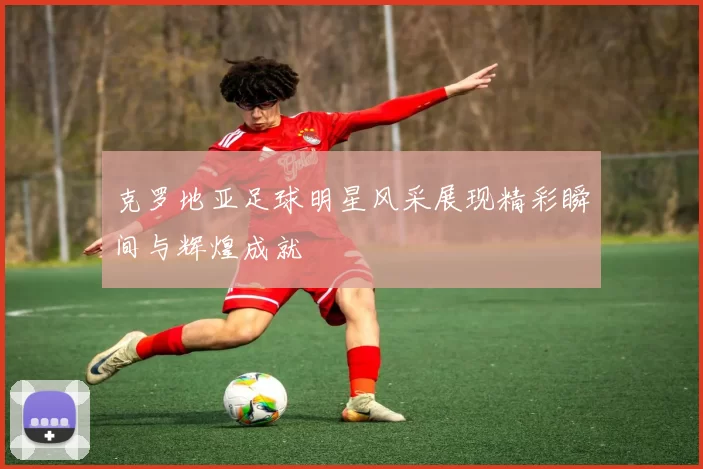 克罗地亚足球明星风采展现精彩瞬间与辉煌成就