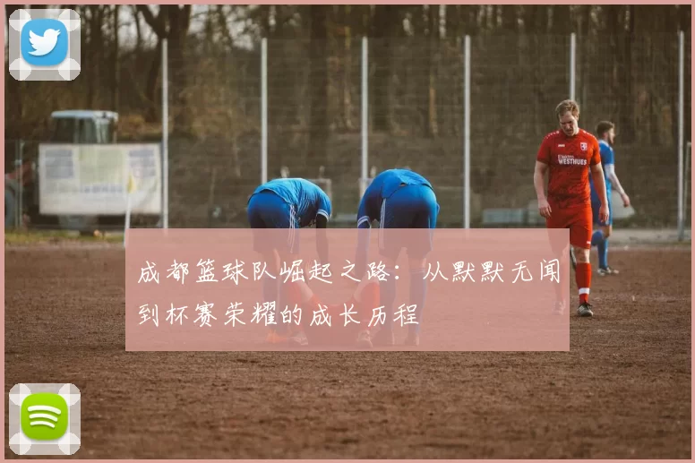 成都篮球队崛起之路：从默默无闻到杯赛荣耀的成长历程