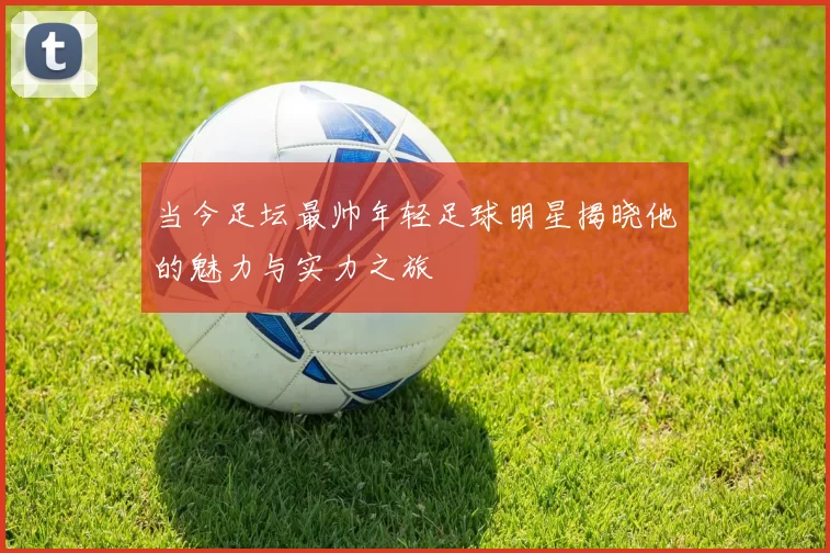 当今足坛最帅年轻足球明星揭晓他的魅力与实力之旅