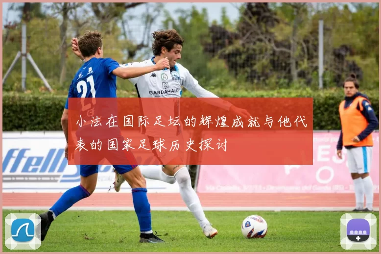小法在国际足坛的辉煌成就与他代表的国家足球历史探讨