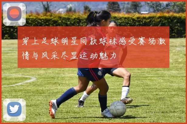 穿上足球明星同款球袜感受赛场激情与风采尽显运动魅力