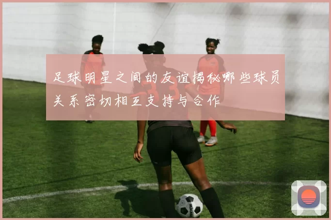 足球明星之间的友谊揭秘哪些球员关系密切相互支持与合作