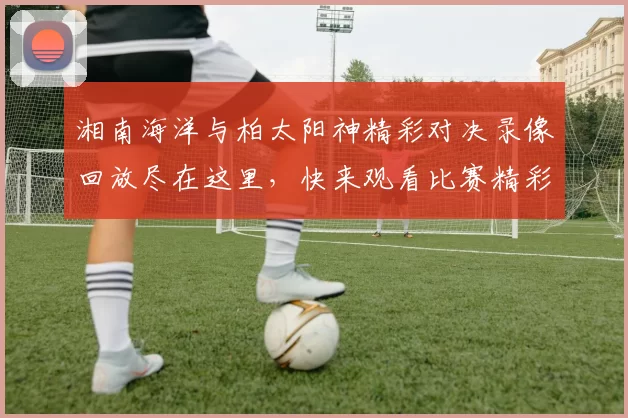 湘南海洋与柏太阳神精彩对决录像回放尽在这里，快来观看比赛精彩瞬间
