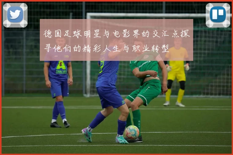 德国足球明星与电影界的交汇点探寻他们的精彩人生与职业转型
