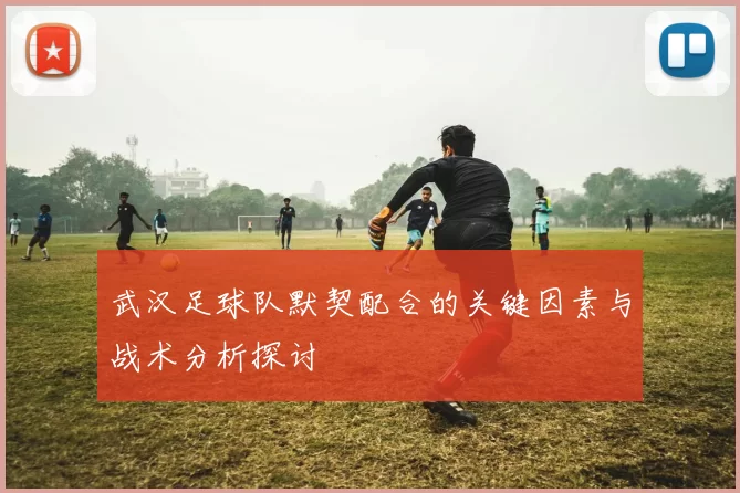 武汉足球队默契配合的关键因素与战术分析探讨