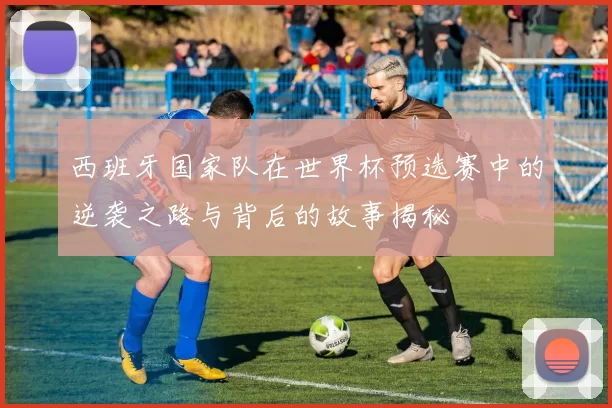 西班牙国家队在世界杯预选赛中的逆袭之路与背后的故事揭秘