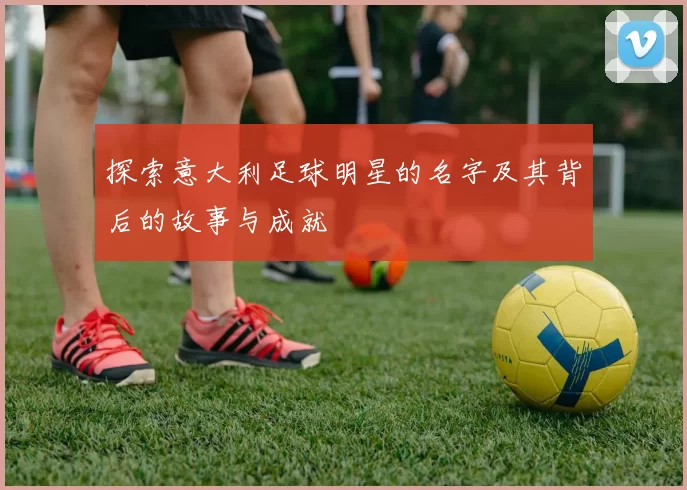 探索意大利足球明星的名字及其背后的故事与成就