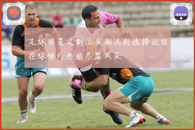 足球明星定制卫衣潮流新选择让你在球场外也能尽显风采