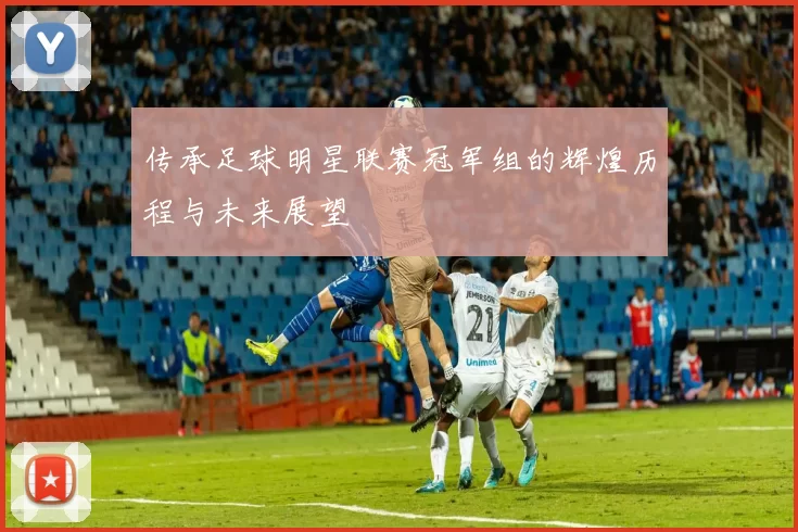 传承足球明星联赛冠军组的辉煌历程与未来展望