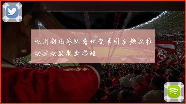 杭州羽毛球队意识变革引发热议推动运动发展新思路